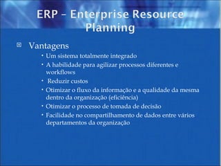 Vantagens Um sistema totalmente integrado  A habilidade para agilizar processos diferentes e workflows Reduzir custos  Otimizar o fluxo da informação e a qualidade da mesma dentro da organização (eficiência)  Otimizar o processo de tomada de decisão  Facilidade no compartilhamento de dados entre vários departamentos da organização 
