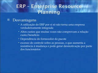 Desvantagens  A utilização do ERP por si só não torna uma empresa verdadeiramente integrada  Altos custos que muitas vezes não comprovam a relação custo/benefício  Dependência do fornecedor do pacote  excesso de controle sobre as pessoas, o que aumenta a resistência à mudança e pode gerar desmotivação por parte dos funcionários  
