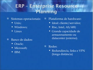 Sistemas operacionais: Unix; Windows; Linux Banco de dados: Oracle; Microsoft; IBM. Plataforma de hardware: Ideal: cliente/servidor; Risc, Intel, AS/400; Grande capacidade de armazenamento ou datacenter (externo). Redes: Redundância, links e VPN (longa distância) 