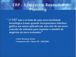 “  O ERP  não   o se trata de uma nova facilidade tecnológica (como quando incorporamos interface gráfica aos nosso aplicativos), mas sim de um novo conceito de sistemas para suportar o modelo de negócios da nova economia.” Carlos  Henrique  Rocha Computerworld -  Edição  335 - 24/01/2001 