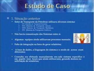 1. Situação anterior Setor de Transporte da Petrobras utilizava diversos sistema: STT  (Sistema  de  TransporteTerrestre); STA  (Sistema  de  Transporte  Aéreo);  STM  (Sistema  de  Transporte  Marítimo);  STC  (Sistema de Transporte Coletivo). Não havia comunicação dos Sistemas entre si. Algumas  equipes ainda utilizavam processos manuais; Falta de integração na hora de gerar relatórios; A base de dados, a linguagem do sistema e o modo de  acesso  eram  diferentes; Consulta  era  efetuada  manualmente  em cada  sistema  específico  e  em  papéis  (nos  locais que ainda utilizavam), gerando demora na solicitação de relatórios; 