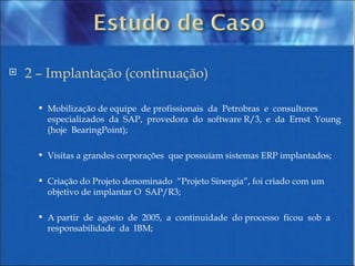 2 – Implantação (continuação) Mobilização de equipe  de profissionais  da  Petrobras  e  consultores especializados  da  SAP,  provedora  do  software R/3,  e  da  Ernst  Young  (hoje  BearingPoint); Visitas a grandes corporações  que possuíam sistemas ERP implantados; Criação do Projeto denominado  “Projeto Sinergia”, foi criado com um objetivo de implantar O  SAP/R3; A partir  de  agosto  de  2005,  a  continuidade  do processo  ficou  sob  a  responsabilidade  da  IBM; 