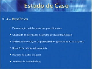 4 – Benefícios Padronização e alinhamento dos procedimentos; Unicidade da informação e aumento de sua confiabilidade; Melhoria das condições de planejamento e gerenciamento da empresa; Redução de estoques de materiais; Redução de custos em geral; Aumento da confiabilidade; 