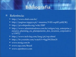 Referência: http://www.ebah.com.br/ http://paginas.ispgaya.pt/~msantos/9-SI1-sapR3.pdf(OK) http://pt.wikipedia.org/wiki/ERP http://www.administradores.com.br/artigos/erp_enterprise_resource_planning_ou_planejamento_dos_recursos_corporativos/13972/ http://www.tech-faq.com/lang/pt/erp.shtml http://br.youtube.com/watch?v=0qg3WZihnOI www.nextg.com.br www.sap.com/Brazil www.openbravo.com 