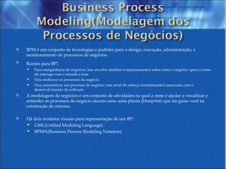 BPM é um conjunto de tecnologias e padrões para o design, execução, administração, e monitoramento de processos de negócios. Razões para BP : Para reengenharia de negócios: isso envolve análises e repensamentos sobre como o negócio opera e como ele interage com o mundo a fora.  Para melhorar os processos do negócio.  Para automatizar um processo de negócio: este nível de esforço normalmente é associado com o desenvolvimento do software.  A modelagem de negócios é um conjunto de atividades no qual a meta é ajudar a visualizar e entender os processos do negócio atuam como uma planta (blueprint) que irá guiar você na construção do sistema. Há dois modelos visuais para representação de um BP: UML(Unified Modeling Language) BPMN(Business Process Modeling Notation) 