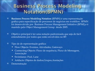 Business Process Modeling Notation  (BPMN) é uma representação gráfica para especificação de processos de negócios em workflow. BPMN foi desenvolvido por  Business Process Management Initiative (BPMI),e é mantido pelo Object Management Group  desde 2005.  Objetivo principal é ter uma notação padronizada que seja de fácil entendimento por todos que estão envolvidos no BP. Tipo de de representação gráfica: Flow Objects: Eventos, Atividades, Gateways  Connecting Objects: Fluxo de sequência, Fluxo de Mensagem, Associação Swimlanes: Pool, Lane  Artifacts: Objetos de dados,Grupos,Anotações Demonstração 