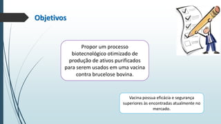 Objetivos

Propor um processo
biotecnológico otimizado de
produção de ativos purificados
para serem usados em uma vacina
contra brucelose bovina.

Vacina possua eficácia e segurança
superiores às encontradas atualmente no
mercado.

 