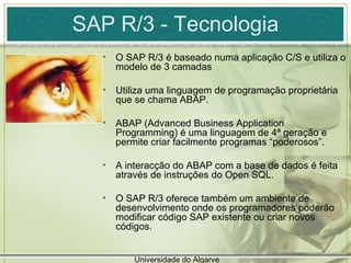 SAP R/3 - Tecnologia O SAP R/3 é baseado numa aplicação C/S e utiliza o modelo de 3 camadas Utiliza uma linguagem de programação proprietária que se chama ABAP. ABAP (Advanced Business Application Programming) é uma linguagem de 4ª geração e permite criar facilmente programas “poderosos”. A interacção do ABAP com a base de dados é feita através de instruções do Open SQL. O SAP R/3 oferece também um ambiente de desenvolvimento onde os programadores poderão modificar código SAP existente ou criar novos códigos.  Universidade do Algarve 