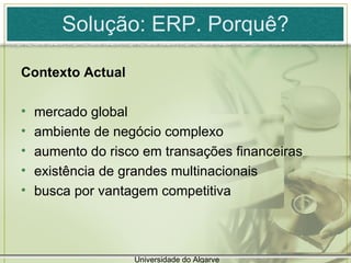 Solução: ERP. Porquê? Contexto Actual  mercado global ambiente de negócio complexo  aumento do risco em transações financeiras existência de grandes multinacionais busca por vantagem competitiva Universidade do Algarve 