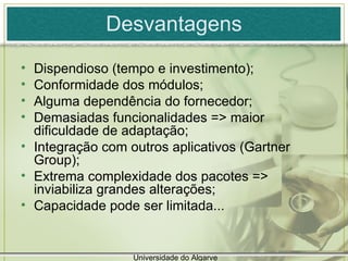 Desvantagens Dispendioso (tempo e investimento); Conformidade dos módulos; Alguma dependência do fornecedor; Demasiadas funcionalidades => maior dificuldade de adaptação; Integração com outros aplicativos (Gartner Group); Extrema complexidade dos pacotes => inviabiliza grandes alterações; Capacidade pode ser limitada... Universidade do Algarve 