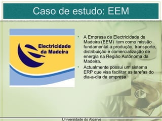 Caso de estudo: EEM A Empresa de Electricidade da Madeira (EEM)  tem como missão fundamental a produção, transporte, distribuição e comercialização de energia na Região Autónoma da Madeira. Actualmente possui um sistema ERP que visa facilitar as tarefas do dia-a-dia da empresa. Universidade do Algarve 