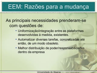 EEM: Razões para a mudança As principais necessidades prenderam-se com questões de: Uniformização/integração entre as plataformas desenvolvidas à medida, existentes.  Automatizar diversas tarefas, concretizadas até então, de um modo obsoleto. Melhor distribuição de poder/responsabilidades dentro da empresa Universidade do Algarve 