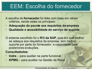 EEM: Escolha do fornecedor A escolha do  fornecedor  foi feita com base em vários critérios, sendo estes os principais: Adequação do pacote aos requisitos da empresa Qualidade e acessibilidade do serviço de suporte O sistema escolhido foi o  R/3 da SAP , pois é o que melhor se adequa aos requisitos da empresa, tem melhor suporte por parte do fornecedor, e capacidade para posteriores evoluções. Consultadorias:  Indra  – para auxiliar na parte funcional KPMG  – para auxiliar na Gestão de Risco Universidade do Algarve 