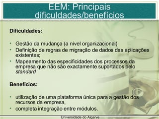EEM: Principais dificuldades/benefícios Dificuldades: Gestão da mudança (a nível organizacional) Definição de regras de migração de dados das aplicações existentes; Mapeamento das especificidades dos processos da empresa que não são exactamente suportados pelo  standard Benefícios: utilização de uma plataforma única para a gestão dos recursos da empresa, completa integração entre módulos. Universidade do Algarve 