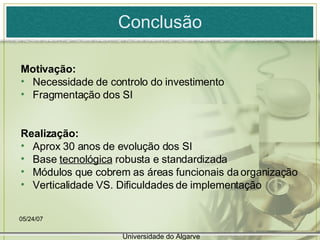 Conclusão Motivação: Necessidade de controlo do investimento Fragmentação dos SI Realização: Aprox 30 anos de evolução dos SI Base  tecnológica  robusta e standardizada Módulos que cobrem as áreas funcionais da organização Verticalidade VS. Dificuldades de implementação 05/26/09 Universidade do Algarve 