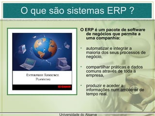 O que são sistemas ERP ? O ERP é um pacote de software de negócios que permite a uma companhia: automatizar e integrar a maioria dos seus processos de negócio, compartilhar práticas e dados comuns através de toda a empresa,  produzir e aceder a informações num ambiente de tempo real.  Universidade do Algarve 