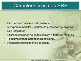 Características dos ERP São pacotes comerciais de software. Incorporam modelos – padrão de processos de negócio. São integrados. Utilizam uma base de dados comum a todos os módulos. Têm uma grande abrangência funcional. Requerem procedimentos de ajuste. Universidade do Algarve 