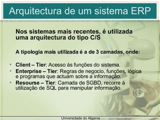 Arquitectura de um sistema ERP Nos sistemas mais recentes, é utilizada uma arquitectura do tipo C/S A tipologia mais utilizada é a de 3 camadas, onde: Client – Tier : Acesso às funções do sistema. Enterprise   – Tier : Regras de negocio, funções, lógica e programas que actuam sobre a informação. Resourse   – Tier : Camada de SGBD, recorre á utilização de SQL para manipular informação. Universidade do Algarve 