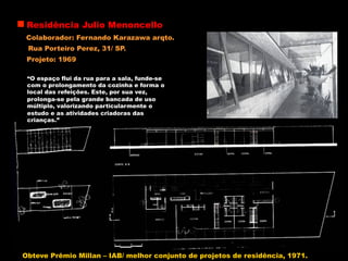 Residência Julio Menoncello
Colaborador: Fernando Karazawa arqto.
Rua Porteiro Perez, 31/ SP.
“O espaço flui da rua para a sala, funde-se
com o prolongamento da cozinha e forma o
local das refeições. Este, por sua vez,
prolonga-se pela grande bancada de uso
múltiplo, valorizando particularmente o
estudo e as atividades criadoras das
crianças.”
Projeto: 1969
Obteve Prêmio Millan – IAB/ melhor conjunto de projetos de residência, 1971.
 