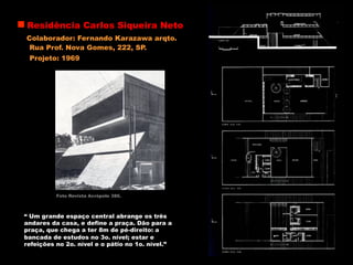 Residência Carlos Siqueira Neto
Colaborador: Fernando Karazawa arqto.
Rua Prof. Nova Gomes, 222, SP.
Foto Revista Acrópole 386.
“ Um grande espaço central abrange os três
andares da casa, e define a praça. Dão para a
praça, que chega a ter 8m de pé-direito: a
bancada de estudos no 3o. nível; estar e
refeições no 2o. nível e o pátio no 1o. nível.”
Projeto: 1969
 