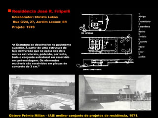 Residência José R. Filipelli
Colaborador: Christa Lukas
Rua G/24, 27, Jardim Leonor/ SP.
“A Estrutura se desenvolve no pavimento
superior. À partir de uma estrutura de
laje nervurada que se apóia nos dois
muros estruturais, podendo, portanto,
todo o conjunto estrutural ser resolvido
em pré-moldagem. Os elementos
mutáveis são resolvidos em placas de
concreto de 3 cm.”
Projeto: 1970
Obteve Prêmio Millan – IAB/ melhor conjunto de projetos de residência, 1971.
 