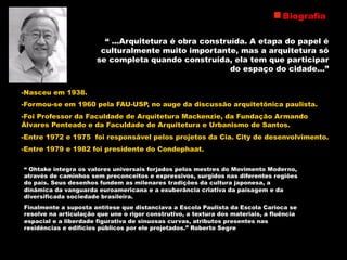 -Nasceu em 1938.
-Formou-se em 1960 pela FAU-USP, no auge da discussão arquitetônica paulista.
-Foi Professor da Faculdade de Arquitetura Mackenzie, da Fundação Armando
Álvares Penteado e da Faculdade de Arquitetura e Urbanismo de Santos.
-Entre 1972 e 1975 foi responsável pelos projetos da Cia. City de desenvolvimento.
-Entre 1979 e 1982 foi presidente do Condephaat.
Biografia
“ Ohtake integra os valores universais forjados pelos mestres do Movimento Moderno,
através de caminhos sem preconceitos e expressivos, surgidos nas diferentes regiões
do país. Seus desenhos fundem as milenares tradições da cultura japonesa, a
dinâmica da vanguarda euroamericana e a exuberância criativa da paisagem e da
diversificada sociedade brasileira.
Finalmente a suposta antítese que distanciava a Escola Paulista da Escola Carioca se
resolve na articulação que une o rigor construtivo, a textura dos materiais, a fluência
espacial e a liberdade figurativa de sinuosas curvas, atributos presentes nas
residências e edifícios públicos por ele projetados.” Roberto Segre
“ ...Arquitetura é obra construída. A etapa do papel é
culturalmente muito importante, mas a arquitetura só
se completa quando construída, ela tem que participar
do espaço do cidade...”
 