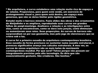 “ Na arquitetura, a curva estabelece uma relação muito rica de espaço e
de volume. Proporciona, para quem está vendo, um exercício de
prolongamento visual e, para quem está dentro, um espaço mais
generoso, que não se deixa limitar pela rigidez geométrica.
Estudei muito o barroco mineiro. Fazia slides das obras e dos ornamentos
de Aleijadinho e os ampliava, reproduzindo suas curvas em grandes
folhas de paepl-manteiga. Analizava a relação e as interligações entre
elas, como se encontravam, como se dava esta junção, como diminuíam
ou aumentavam seus raios. Suas proporções. As curvas do barroco não
surpreendiam só por sua geometria, mas pelo jogo de claro/escuro que se
criava sob a luz.
A curva foi a primeira ousadia da arquitetura contemporânea brasileira.
Essa ousadia da forma precisava se sustentar numa ousadia estrutural, e
provocou significativo avanço nos cálculos estruturais. A meu ver, as
curvas de nossa arquitetura são as mais belas do movimento
contemporâneo mundial. Por que será? Talvez porque não possam ser
integralmente previstas pela alta tecnologia. Eu diria que são
essencialmente gestuais. São criadoras. São bonitas.”
 
