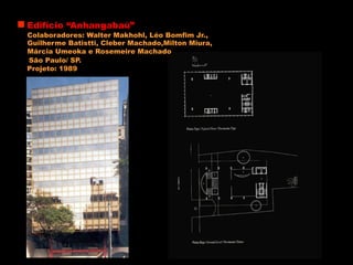 Edifício “Anhangabaú”
Colaboradores: Walter Makhohl, Léo Bomfim Jr.,
Guilherme Batistti, Cleber Machado,Milton Miura,
Márcia Umeoka e Rosemeire Machado
Projeto: 1989
São Paulo/ SP.
 