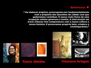 Tomie Ohtake
“ Ao elaborar projetos, preocupamo-nos fundamentalmente
com a proposta dos desenhos da cidade com que
poderíamos contribuir. É nossa visão física de uma
ocupação urbana generosa e bonita. A intervenção em
áreas urbanas tem compromisso com a nossa cultura e
nossa história. E procuramos propô-la bela, criadora e
contemporânea.”
Vilanova Artigas
Referências
 