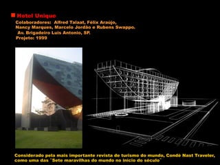 Hotel Unique
Colaboradores: Alfred Talaat, Félix Araújo,
Nancy Marques, Marcelo Jordão e Rubens Swappo.
Av. Brigadeiro Luis Antonio, SP.
Projeto: 1999
Considerado pela mais importante revista de turismo do mundo, Condè Nast Traveler,
como uma das “Sete maravilhas do mundo no início do século”
 