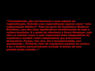 “ Pessoalmente, não sou favorável a essa espécie de
regionalização. Entendo essa regionalização apenas como “ uma
segmentação didática”. Tudo faz parte da Arquitetura Moderna
Brasileira, uma das mais significativas manifestações de toda a
cultura brasileira. E o ponto de referência é Oscar Niemeyer, cuja
obra se mantém como a mais importante linha independente da
arquitetura mundial. Linha independente que procuramos
desenvolver. Porque, não raro, ela é incompreendida, mal
questionada... Portanto, falar de arquitetura paulista ou carioca
é ter a história excessivamente cortada. E dentro de uma
período muito estreito...”
 