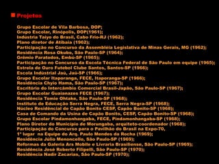 Projetos
Grupo Escolar de Vila Barbosa, DOP;
Grupo Escolar, Rinópolis, DOP(1961);
Indústria Taiyo do Brasil, Cabo Frio-RJ (1962);
Plano diretor de Atibaia (1962);
Participação no Concurso da Assembléia Legislativa de Minas Gerais, MG (1962);
Residência Rosa Okubo, São Paulo-SP (1964);
Grêmio Paratodos, Embú-SP (1965);
Participação no Concurso da Escola Técnica Federal de São Paulo em equipe (1965);
Estrela de Ouro Futebol Clube Santos, Santos-SP (1966);
Escola Indústrial Jaú, Jaú-SP (1966);
Grupo Escolar Itaporanga, FECE, Itaporanga-SP (1966);
Residência Chyio Hama, São Paulo-SP (1967);
Escritório do Intercâmbio Comercial Brasil-Japão, São Paulo-SP (1967);
Grupo Escolar Guaianazes FECE (1967);
Residência Tomie Ohtake, São Paulo-SP (1968);
Instituto de Educação Serra Negra, FECE, Serra Negra-SP (1968);
Núcleo Residêncial de Capão Bonito CESP, Capão Bonito-SP (1968);
Casa de Comando da Usina de Capão Bonito, CESP, Capão Bonito-SP (1968);
Grupo Escolar Pindamonhangaba, FECE, Pindamonhangaba-SP (1968);
Plano Diretor do Município de Morungaba, arquiteto-coordenador (1968);
Participação do Concurso para o Pavilhão do Brasil na Expo-70,
1º lugar na Equipe do Arq. Paulo Mendes da Rocha (1969);
Residência Júlio Menoncello, São Paulo-SP (1969);
Reformas da Galeria Ars Mobile e Livraria Brasiliense, São Paulo-SP (1969);
Residência José Roberto Filipelli, São Paulo-SP (1970);
Residência Nadir Zacarias, São Paulo-SP (1970);
 