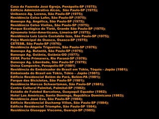 Casa da Fazenda José Egreja, Penápolis-SP (1975);
Edifício Administrativo Alcon, São Paulo-SP (1975);
Unibanco Ag. Lorena, São Paulo-SP (1975);
Residência Celso Lafer, São Paulo-SP (1975);
Banespa Ag. Angélica, São Paulo-SP (1975);
Residência Celso Viellas, São Paulo-SP (1975);
Parque Ecológico do Tietê, Grande São Paulo-SP (1975);
Ajinomoto Inter-Amerticana, Limeira-SP (1975);
Residência Luiz Lúcio Costabile Izzo, São Paulo-SP (1975);
Paço Municipal de Osasco, Osasco-SP (1975);
CETESB, São Paulo-SP (1976);
Residência Ângelo Trigueiros, São Paulo-SP (1976);
Banespa Ag. Butantã, São Paulo-SP (1976);
Banespa Ag. Goiânia, Goiânia-GO (1977);
CESP, Porto Primavera, Rio Paraná-SP (1978);
Banespa Ag. Liberdade, São Paulo-SP (1979);
Usina Campestre, Penapolis-SP (1981)
Residência do Embaixador do Brasil em Tókio, Tóquio - Japão (1981);
Embaixada do Brasil em Tókio, Tókio – Japão (1981);
Edifício Residencial Belém do Pará, Belém-PA (1981);
Parque das Bicicletas, São Paulo-SP (1981);
Residência Marcos Schwartzman, São Paulo-SP (1981);
Centro Cultural Palmital, Palmital-SP (1982);
Estádio de Futebol Barcelona, Guayaquil Equador (1982);
Hotel Las Américas, Santo Domingo, República Dominicana (1983);
Residência José Eva, São Paulo-SP (1984);
Edifício Residencial Duchamp Villon, São Paulo-SP (1984);
Edifício Residencial Triomphe, São Paulo-SP 1984);
Residência Giuseppe Viscome, Guarujá-SP (1985);
 