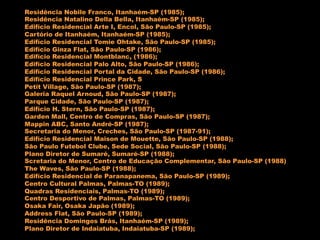 Residência Nobile Franco, Itanhaém-SP (1985);
Residência Natalino Della Bella, Itanhaém-SP (1985);
Edifício Residencial Arte I, Encol, São Paulo-SP (1985);
Cartório de Itanhaém, Itanhaém-SP (1985);
Edifício Residencial Tomie Ohtake, São Paulo-SP (1985);
Edifício Ginza Flat, São Paulo-SP (1986);
Edifício Residencial Montblanc, (1986);
Edifício Residencial Palo Alto, São Paulo-SP (1986);
Edifício Residencial Portal da Cidade, São Paulo-SP (1986);
Edifício Residencial Prince Park, S
Petit Village, São Paulo-SP (1987);
Galeria Raquel Arnoud, São Paulo-SP (1987);
Parque Cidade, São Paulo-SP (1987);
Edifício H. Stern, São Paulo-SP (1987);
Garden Mall, Centro de Compras, São Paulo-SP (1987);
Mappin ABC, Santo André-SP (1987);
Secretaria do Menor, Creches, São Paulo-SP (1987-91);
Edifício Residencial Maison de Mouette, São Paulo-SP (1988);
São Paulo Futebol Clube, Sede Social, São Paulo-SP (1988);
Plano Diretor de Sumaré, Sumaré-SP (1988);
Scretaria do Menor, Centro de Educação Complementar, São Paulo-SP (1988)
The Waves, São Paulo-SP (1988);
Edifício Residencial de Paranapanema, São Paulo-SP (1989);
Centro Cultural Palmas, Palmas-TO (1989);
Quadras Residenciais, Palmas-TO (1989);
Centro Desportivo de Palmas, Palmas-TO (1989);
Osaka Fair, Osaka Japão (1989);
Address Flat, São Paulo-SP (1989);
Residência Domingos Brás, Itanhaém-SP (1989);
Plano Diretor de Indaiatuba, Indaiatuba-SP (1989);
 