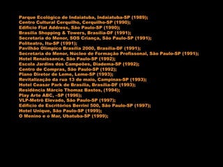 Parque Ecológico de Indaiatuba, Indaiatuba-SP (1989);
Centro Cultural Cerquilho, Cerquilho-SP (1990);
Edifício Flat Address, São Paulo-SP (1990);
Brasília Shopping & Towers, Brasília-DF (1991);
Secretaria do Menor, SOS Criança, São Paulo-SP (1991);
Politeatro, Itu-SP (1991);
Pavilhão Olímpico Brasília 2000, Brasília-DF (1991);
Secretaria do Menor, Núcleo de Formação Profissonal, São Paulo-SP (1991);
Hotel Renaissance, São Paulo-SP (1992);
Escola Jardins dos Campeões, Diadema-SP (1992);
Centro de Compras, São Paulo-SP (1992);
Plano Diretor de Leme, Leme-SP (1993);
Revitalização da rua 13 de maio, Campinas-SP (1993);
Hotel Ceasar Park de Brasília, Brasília-DF (1993);
Residência Márcio Thomaz Bastos, (1994);
Play Arte ABC, –SP (1996);
VLP-Metrô Elevado, São Paulo-SP (1997);
Edifício de Escritórios Berrini 500, São Paulo-SP (1997);
Hotel Unique, São Paulo-SP (1999);
O Menino e o Mar, Ubatuba-SP (1999);
 