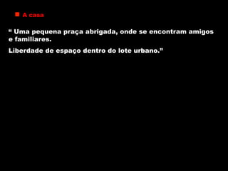 A casa
“ Uma pequena praça abrigada, onde se encontram amigos
e familiares.
Liberdade de espaço dentro do lote urbano.”
 