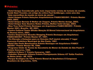 Prêmios
- Hotel Unique Considerado pela mais importante revista de turismo do mundo,
Condè Nast Traveler, em artigo do crítico Paul Goldberger, como uma das
“Sete maravilhas do mundo no início do século”.
- Hotel Unique Prêmio Soluções Arquitetónicas FIABCI/SECOVI / Prêmio Master
2003, 2003.
- Hotel Unique Revista O Melhor de Viagem, Prêmio Mérito design, 2003.
- Hotel Unique Guia Quatros Rodas Prêmio, Melhor hotel design, 2003.
- Blue Tree Hotel Prêmio Destaque em Arquitetura FIABCI/SECOVI / Prêmio
Master 2001, Brasília / DF, 2001.
- Centro Cultural Tomie Ohtake Menção IX Bienal Internacional de Arquitetura
de Buenos Aires, 2001.
- Centro Empresarial Brasília Shopping Prêmio Destaque em Arquitetura
FIABCI/SECOVI / Prêmio Master 97, 1997.
- Via Elevada e Estações para os Veículos VLP (metrô elevado) 1º lugar
Concurso Prefeitura Municipal de São Paulo, 1997.
- Hotel São Paulo Renaissance Prêmio Destaque em Arquitetura FIABCI/
SECOVI / Prêmio Master 96, 1996.
- Programa Clube da Turma da Secretaria do Menor do Estado de São Paulo 1º
Prêmio Concurso, 1988.
- Edifício H.Stern 1º Prêmio Concurso, 1987.
- Cubatão: Expansão Urbana Prêmio Planejamento Urbano 43º Salão Paulista
de Belas Artes - SP, 1979.
- Parque Ecológico do Tietê Prêmio Bienal de Arquitetura X Congresso
Brasileiro de Arquitetos, 1976.
 