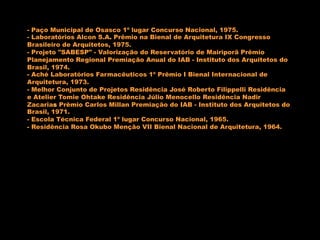 - Paço Municipal de Osasco 1º lugar Concurso Nacional, 1975.
- Laboratórios Alcon S.A. Prêmio na Bienal de Arquitetura IX Congresso
Brasileiro de Arquitetos, 1975.
- Projeto "SABESP" - Valorização do Reservatório de Mairiporã Prêmio
Planejamento Regional Premiação Anual do IAB - Instituto dos Arquitetos do
Brasil, 1974.
- Aché Laboratórios Farmacêuticos 1º Prêmio I Bienal Internacional de
Arquitetura, 1973.
- Melhor Conjunto de Projetos Residência José Roberto Filippelli Residência
e Atelier Tomie Ohtake Residência Júlio Menocello Residência Nadir
Zacarias Prêmio Carlos Millan Premiação do IAB - Instituto dos Arquitetos do
Brasil, 1971.
- Escola Técnica Federal 1º lugar Concurso Nacional, 1965.
- Residência Rosa Okubo Menção VII Bienal Nacional de Arquitetura, 1964.
 