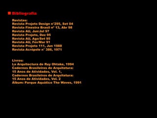 Bibliografia
Revistas:
Revista Projeto Design n°295, Set 04
Revista Finestra Brasil nº 13, Abr 98
Revista AU, Jun/Jul 97
Revista Projeto, Dez 95
Revista AU, Ago/Set 95
Revista AU, Fev/Mar 91
Revista Projeto 111, Jun 1988
Revista Acrópole n° 386, 1971
Livros:
La Arquitectura de Ruy Ohtake, 1994
Cadernos Brasileiros de Arquitetura:
15 Anos de Atividades, Vol. 1,
Cadernos Brasileiros de Arquitetura:
15 Anos de Atividades, Vol. 2
Álbum: Parque Aquático The Waves, 1991
 