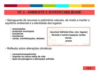 CLC Salvaguarda de recursos e património naturais, de modo a manter o equilíbrio ambiental e a identidade dos lugares associações projectos municipais escuteiros bombeiros cartas, manifestações, debates Reflexão sobre alterações climáticas causas/consequências impacto no nosso estilo de vida tipos de paisagens e alterações sofridas  UC  2 -  AMBIENTE E SUSTENTABILIDADE recursos hídricos (rios, mar, lagoas) floresta e outros espaços verdes dunas  praias 