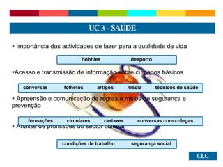 CLC Importância das actividades de lazer para a qualidade de vida Acesso e transmissão de informação sobre cuidados básicos  Apreensão e comunicação de regras e meios de segurança e prevenção Análise de profissões do sector cultural UC  3 -  SAÚDE hobbies  desporto conversas  folhetos  artigos  media  técnicos de saúde formações  circulares  cartazes  conversas com colegas condições de trabalho  segurança social 
