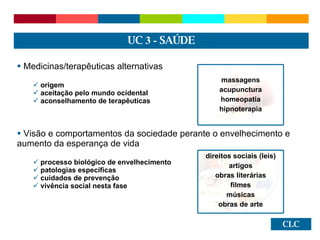 CLC Medicinas/terapêuticas alternativas origem  aceitação pelo mundo ocidental aconselhamento de terapêuticas Visão e comportamentos da sociedade perante o envelhecimento e aumento da esperança de vida processo biológico de envelhecimento patologias específicas cuidados de prevenção vivência social nesta fase UC  3 -  SAÚDE massagens acupunctura homeopatia hipnoterapia direitos sociais (leis) artigos obras literárias filmes músicas obras de arte 