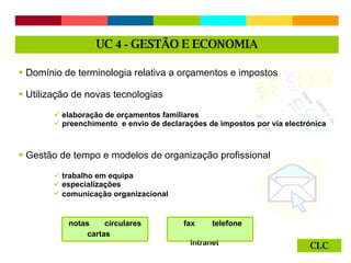 CLC Domínio de terminologia relativa a orçamentos e impostos Utilização de novas tecnologias  elaboração de orçamentos familiares preenchimento  e envio de declarações de impostos por via electrónica Gestão de tempo e modelos de organização profissional trabalho em equipa especializações comunicação organizacional   UC  4 -  GESTÃO E ECONOMIA notas  circulares cartas fax  telefone  intranet  