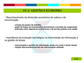 CLC Reconhecimento da dimensão económica da cultura e da comunicação criação de postos de trabalho  papel da língua em transacções económicas e acordos de cooperação distinção entre objectivos económicos e de serviço público nos  media  Importância da evolução tecnológica na transmissão de informação e na gestão de tempo comunicação e partilha de informação, tendo em conta o factor tempo relação discurso/tempo/meio de comunicação utilizado UC  4 -  GESTÃO E ECONOMIA 