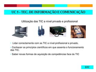 STC Utilização das TIC a nível privado e profissional Lidar correctamente com as TIC a nível profissional e privado. Conhecer os princípios científicos em que assenta o funcionamento das TIC. Saber novas formas de aquisição de competências face ás TIC UC  5 -  TEC. DE INFORMAÇÃO E COMUNICAÇÃO 
