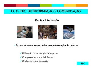 STC Media e Informação Actuar recorrendo aos meios de comunicação de massas Utilização da tecnologia de suporte Compreender a sua influência  Conhecer a sua evolução  UC  5 -  TEC. DE INFORMAÇÃO E COMUNICAÇÃO 