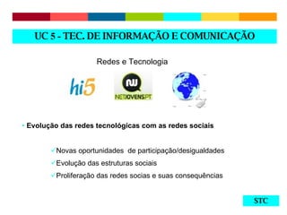 STC Redes e Tecnologia Evolução das redes tecnológicas com as redes sociais Novas oportunidades  de participação/desigualdades Evolução das estruturas sociais Proliferação das redes socias e suas consequências UC  5 -  TEC. DE INFORMAÇÃO E COMUNICAÇÃO 