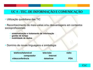CLC Utilização quotidiana das TIC Reconhecimento de mais-valias e/ou desvantagens em contextos socioprofissionais  sistematização e tratamento de informação gestão de tempo mobilidade de dados Domínio de novas linguagens e simbologia UC  5 -  TEC. DE INFORMAÇÃO E COMUNICAÇÃO telefone/telemóvel  televisão  rádio  computador  Internet  videoconferência  datashow  PDA 