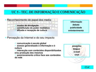 CLC Reconhecimento do papel dos media modos de divulgação constituição do poder mediático difusão e recepção de cultura Percepção da Internet e do seu impacto comunicação à escala global acesso generalizado à informação e à cultura interacção com conteúdos disponibilizados e/ou produção dos mesmos posicionamento crítico face aos conteúdos da rede UC  5 -  TEC. DE INFORMAÇÃO E COMUNICAÇÃO informação debate publicidade entretenimento pesquisa blogue  e-mail chat 