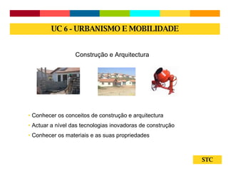 STC Construção e Arquitectura Conhecer os conceitos de construção e arquitectura Actuar a nível das tecnologias inovadoras de construção Conhecer os materiais e as suas propriedades UC  6 -  URBANISMO E MOBILIDADE 